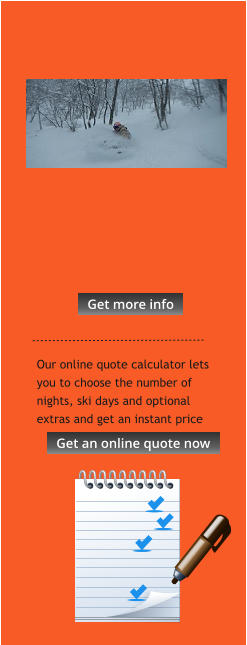 Our online quote calculator lets you to choose the number of nights, ski days and optional extras and get an instant price  Get more info Get more info Get an online quote now Get an online quote now