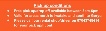 Pick up conditions •	Free pick up/drop off available between 8am-6pm •	Valid for areas north to Iwatake and south to Goryu •	Please call our rental shop/driver on 07043748414 for your pick up/fit out.